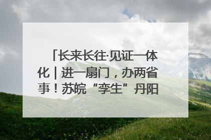 长来长往·见证一体化｜进一扇门，办两省事！苏皖“孪生”丹阳如何做到的？