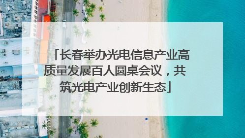长春举办光电信息产业高质量发展百人圆桌会议，共筑光电产业创新生态