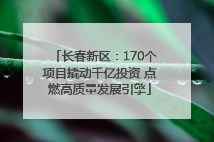 长春新区：170个项目撬动千亿投资 点燃高质量发展引擎