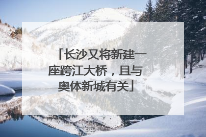 长沙又将新建一座跨江大桥，且与奥体新城有关