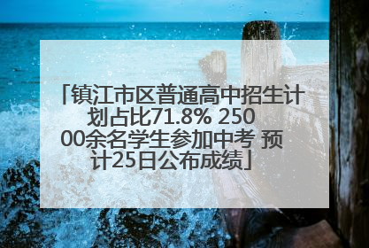镇江市区普通高中招生计划占比71.8% 25000余名学生参加中考 预计25日公布成绩
