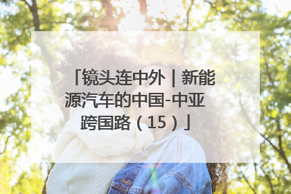 镜头连中外｜新能源汽车的中国-中亚跨国路（15）