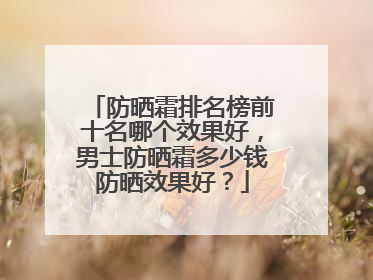 防晒霜排名榜前十名哪个效果好，男士防晒霜多少钱防晒效果好？