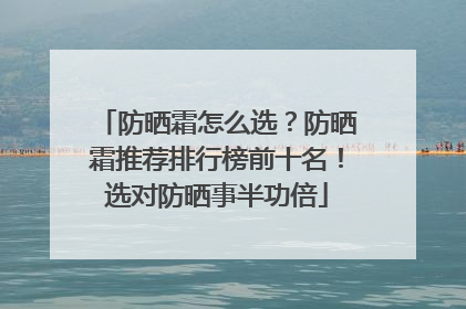 防晒霜怎么选？防晒霜推荐排行榜前十名！选对防晒事半功倍