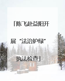 陈飞赴益阳开展“法治护绿”执法检查