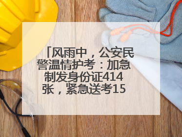 风雨中，公安民警温情护考：加急制发身份证414张，紧急送考1590人次