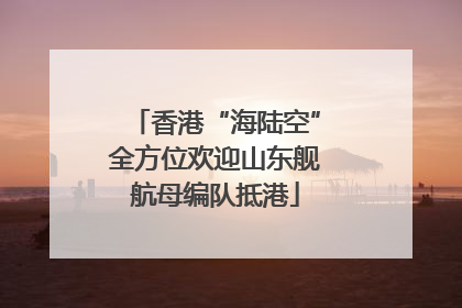 香港“海陆空”全方位欢迎山东舰航母编队抵港