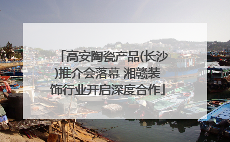 高安陶瓷产品(长沙)推介会落幕 湘赣装饰行业开启深度合作