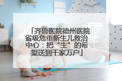 齐鲁医院德州医院省级危重新生儿救治中心：把“生”的希望送到千家万户