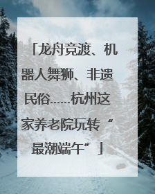 龙舟竞渡、机器人舞狮、非遗民俗……杭州这家养老院玩转“最潮端午”
