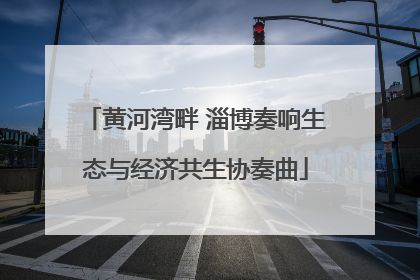 黄河湾畔 淄博奏响生态与经济共生协奏曲