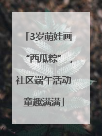 3岁萌娃画“西瓜粽”，社区端午活动童趣满满