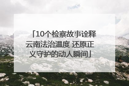 10个检察故事诠释云南法治温度 还原正义守护的动人瞬间