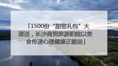 1500份“甜蜜礼包”大派送，长沙商贸旅游职院以美食传递心理健康正能量
