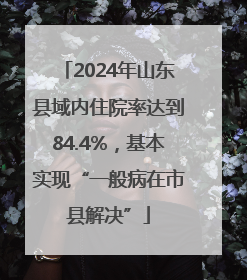 2024年山东县域内住院率达到84.4%，基本实现“一般病在市县解决”