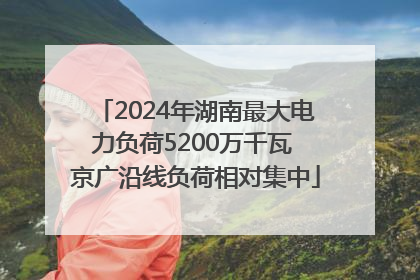 2024年湖南最大电力负荷5200万千瓦 京广沿线负荷相对集中