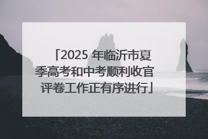 2025 年临沂市夏季高考和中考顺利收官 评卷工作正有序进行