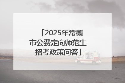 2025年常德市公费定向师范生招考政策问答