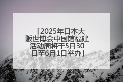 2025年日本大阪世博会中国馆福建活动周将于5月30日至6月1日举办