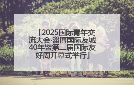 2025国际青年交流大会·淄博国际友城40年暨第二届国际友好周开幕式举行