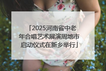 2025河南省中老年合唱艺术展演周地市启动仪式在新乡举行