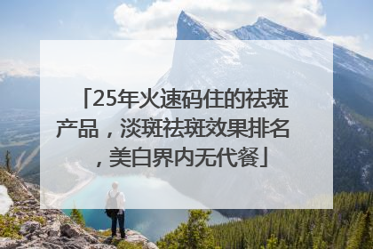25年火速码住的祛斑产品，淡斑祛斑效果排名，美白界内无代餐