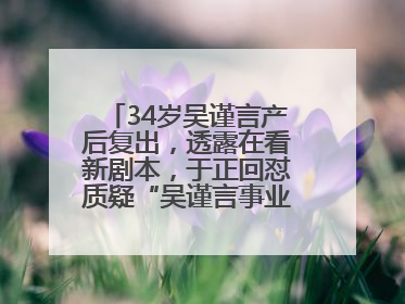 34岁吴谨言产后复出，透露在看新剧本，于正回怼质疑“吴谨言事业难再有起色”：女人在任何年纪都有她的光彩