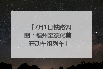 7月1日铁路调图：福州至德化首开动车组列车
