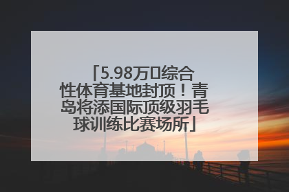 5.98万㎡综合性体育基地封顶！青岛将添国际顶级羽毛球训练比赛场所