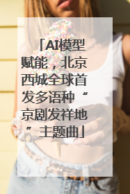 AI模型赋能，北京西城全球首发多语种“京剧发祥地”主题曲